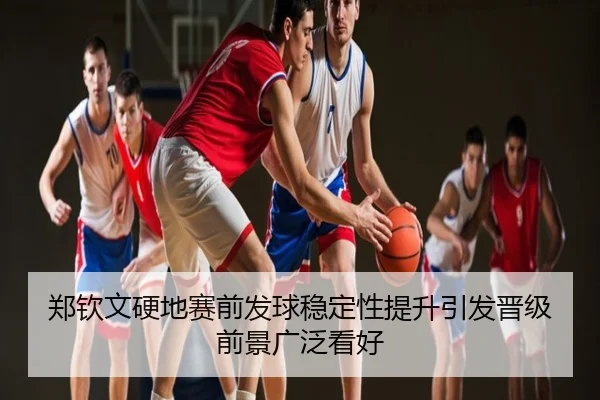郑钦文硬地赛前发球稳定性提升引发晋级前景广泛看好