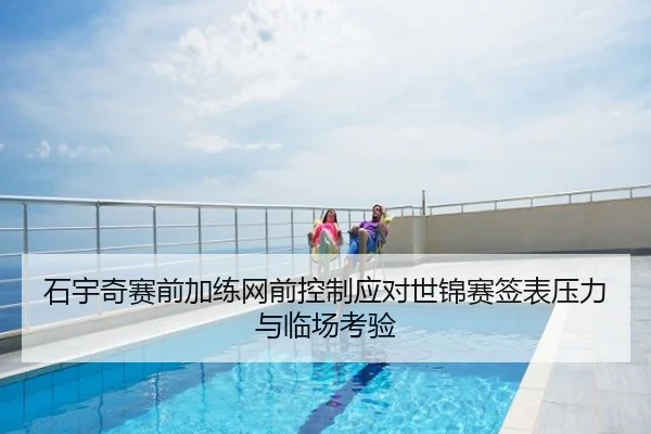 石宇奇赛前加练网前控制应对世锦赛签表压力与临场考验